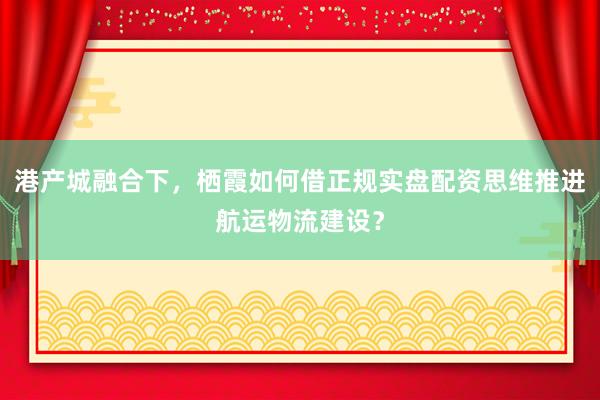 港产城融合下，栖霞如何借正规实盘配资思维推进航运物流建设？