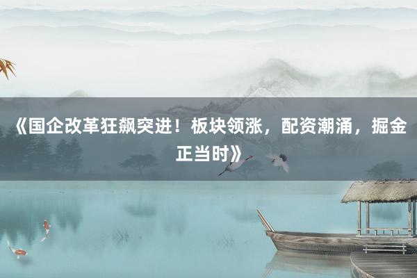 《国企改革狂飙突进！板块领涨，配资潮涌，掘金正当时》