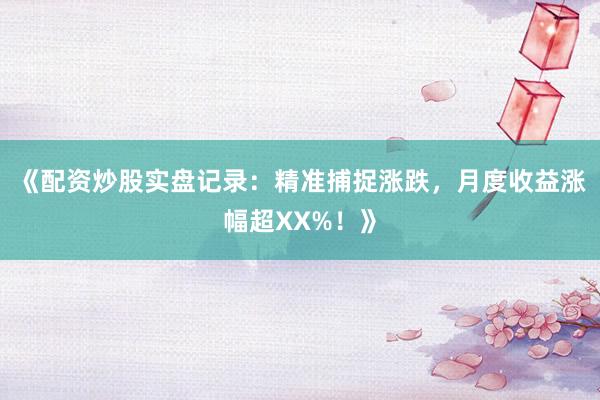 《配资炒股实盘记录：精准捕捉涨跌，月度收益涨幅超XX%！》