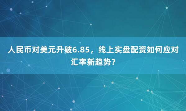 人民币对美元升破6.85，线上实盘配资如何应对汇率新趋势？