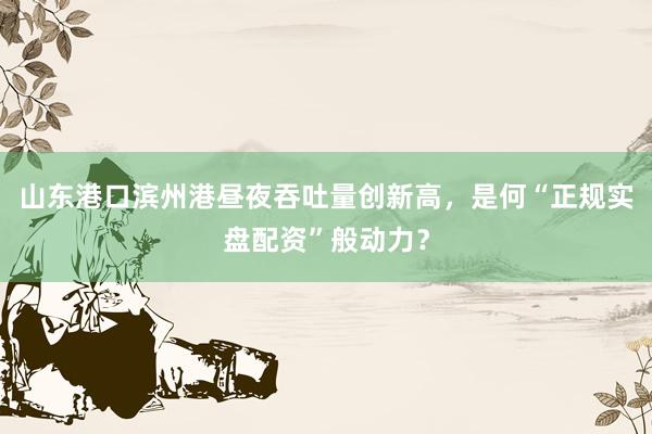 山东港口滨州港昼夜吞吐量创新高，是何“正规实盘配资”般动力？
