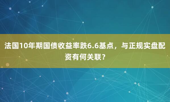 法国10年期国债收益率跌6.6基点，与正规实盘配资有何关联？