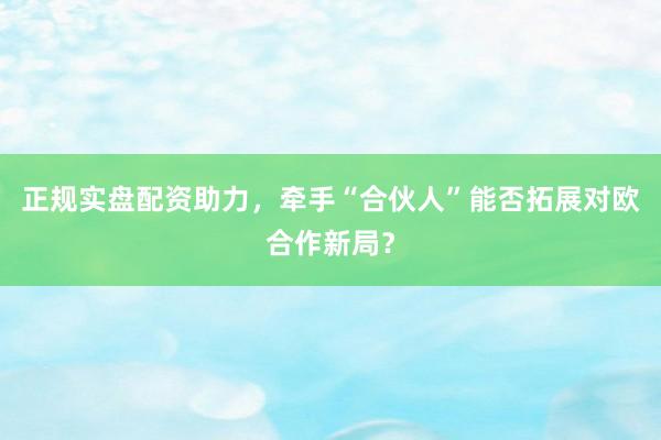 正规实盘配资助力,牵手“合伙人”能否拓展对欧合作新局?