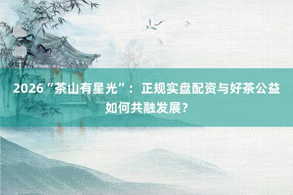 2026“茶山有星光”:正规实盘配资与好茶公益如何共融发展?