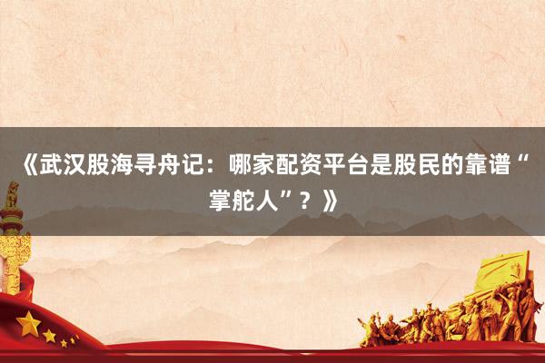 《武汉股海寻舟记:哪家配资平台是股民的靠谱“掌舵人”?》