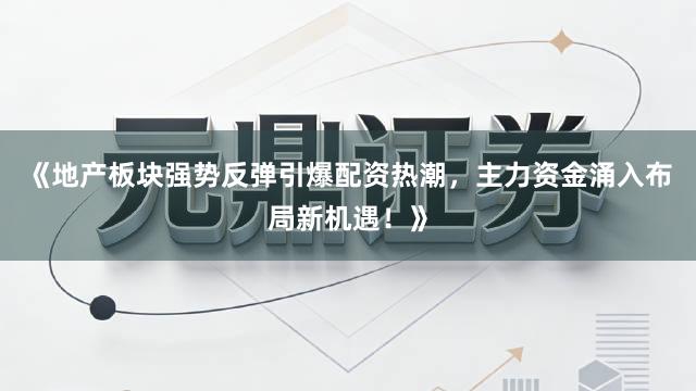 《地产板块强势反弹引爆配资热潮，主力资金涌入布局新机遇！》