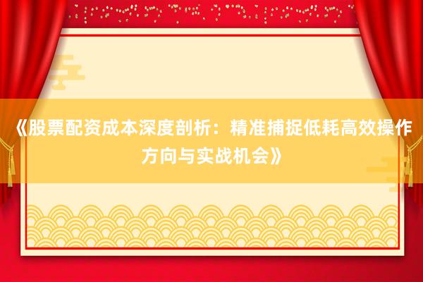 《股票配资成本深度剖析：精准捕捉低耗高效操作方向与实战机会》