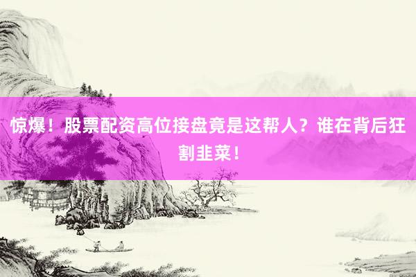 惊爆!股票配资高位接盘竟是这帮人?谁在背后狂割韭菜!