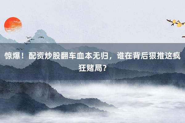 惊爆！配资炒股翻车血本无归，谁在背后狠推这疯狂赌局？