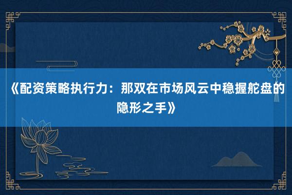 《配资策略执行力：那双在市场风云中稳握舵盘的隐形之手》