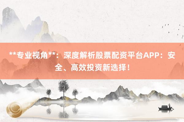 **专业视角**：深度解析股票配资平台APP：安全、高效投资新选择！