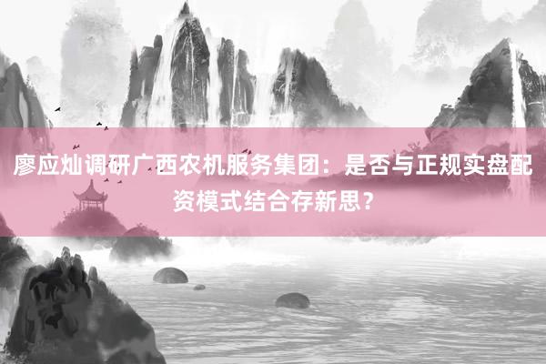 廖应灿调研广西农机服务集团：是否与正规实盘配资模式结合存新思？