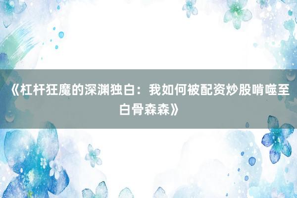 《杠杆狂魔的深渊独白:我如何被配资炒股啃噬至白骨森森》