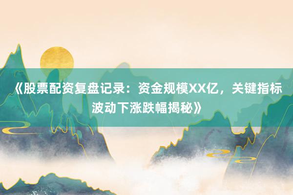 《股票配资复盘记录：资金规模XX亿，关键指标波动下涨跌幅揭秘》
