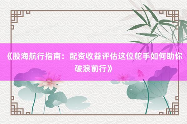 《股海航行指南：配资收益评估这位舵手如何助你破浪前行》
