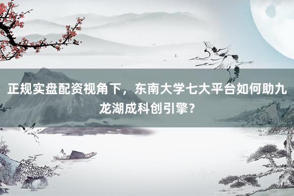 正规实盘配资视角下，东南大学七大平台如何助九龙湖成科创引擎？