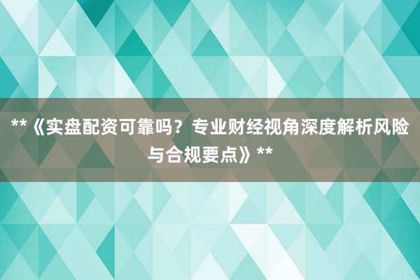 **《实盘配资可靠吗？专业财经视角深度解析风险与合规要点》**