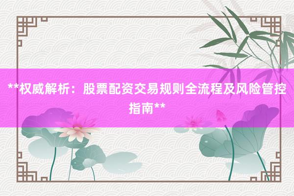 **权威解析:股票配资交易规则全流程及风险管控指南**
