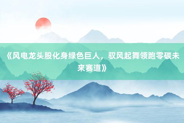 《风电龙头股化身绿色巨人，驭风起舞领跑零碳未来赛道》