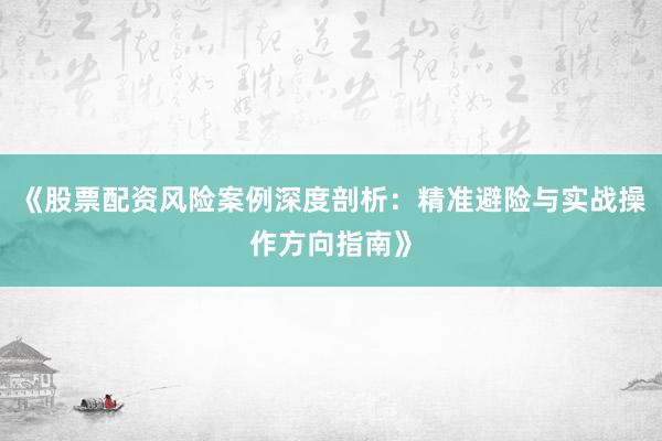 《股票配资风险案例深度剖析：精准避险与实战操作方向指南》
