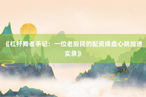 《杠杆舞者手记：一位老股民的配资操盘心跳加速实录》