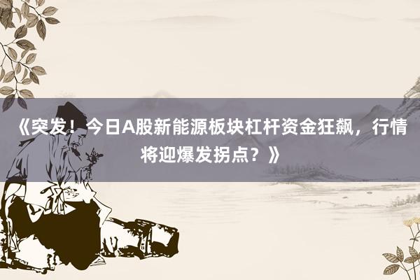 《突发！今日A股新能源板块杠杆资金狂飙，行情将迎爆发拐点？》