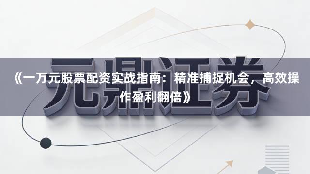 《一万元股票配资实战指南：精准捕捉机会，高效操作盈利翻倍》