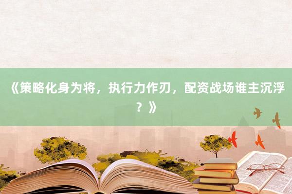 《策略化身为将，执行力作刃，配资战场谁主沉浮？》