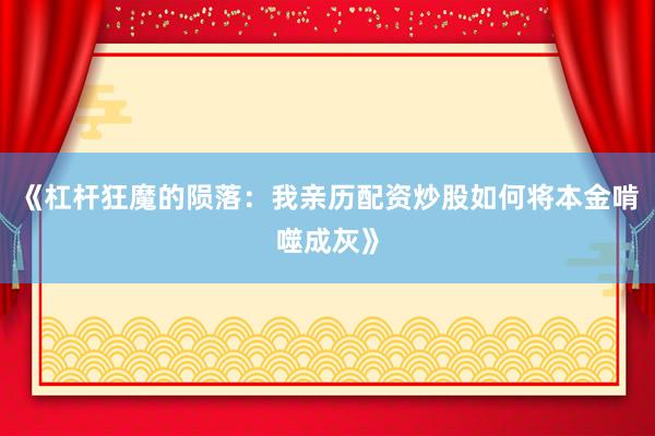 《杠杆狂魔的陨落:我亲历配资炒股如何将本金啃噬成灰》