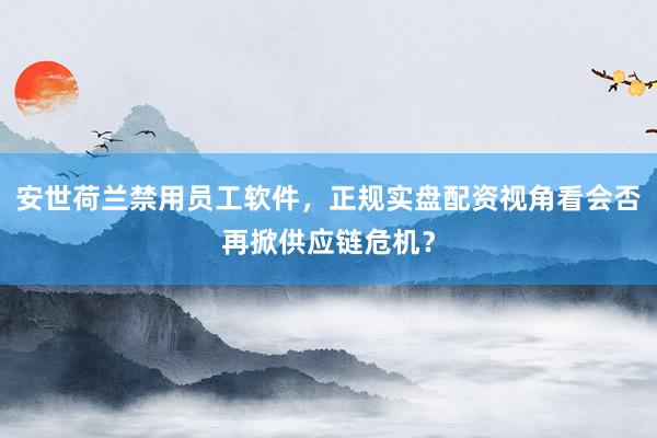 安世荷兰禁用员工软件，正规实盘配资视角看会否再掀供应链危机？