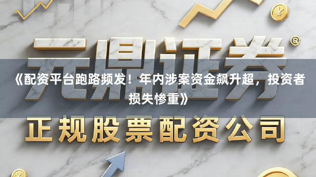 《配资平台跑路频发！年内涉案资金飙升超，投资者损失惨重》