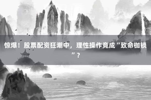 惊爆！股票配资狂潮中，理性操作竟成“致命枷锁”？
