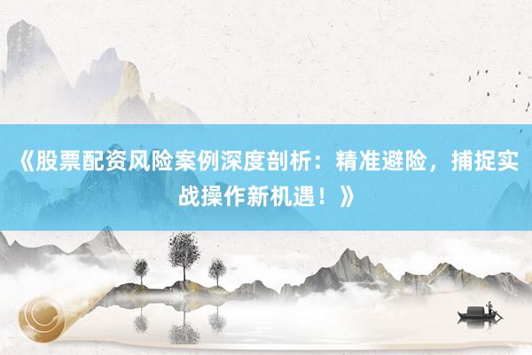 《股票配资风险案例深度剖析：精准避险，捕捉实战操作新机遇！》