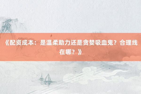 《配资成本：是温柔助力还是贪婪吸血鬼？合理线在哪？》