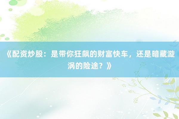 《配资炒股:是带你狂飙的财富快车,还是暗藏漩涡的险途?》