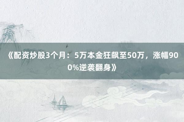 《配资炒股3个月：5万本金狂飙至50万，涨幅900%逆袭翻身》