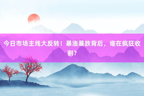 今日市场主线大反转！暴涨暴跌背后，谁在疯狂收割？