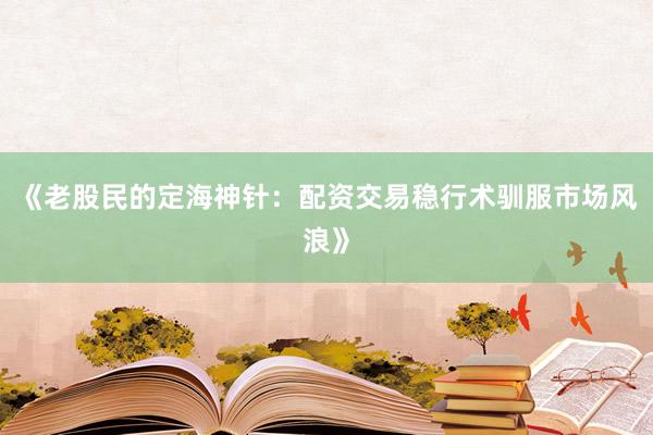 《老股民的定海神针:配资交易稳行术驯服市场风浪》