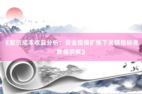 《配资成本收益分析：资金规模扩张下关键指标涨跌幅洞察》