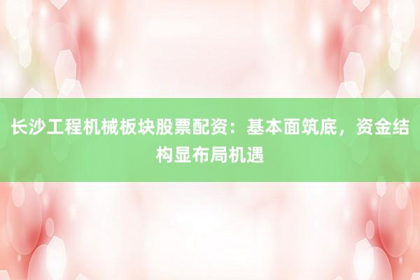 长沙工程机械板块股票配资:基本面筑底,资金结构显布局机遇
