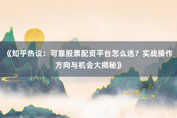 《知乎热议：可靠股票配资平台怎么选？实战操作方向与机会大揭秘》