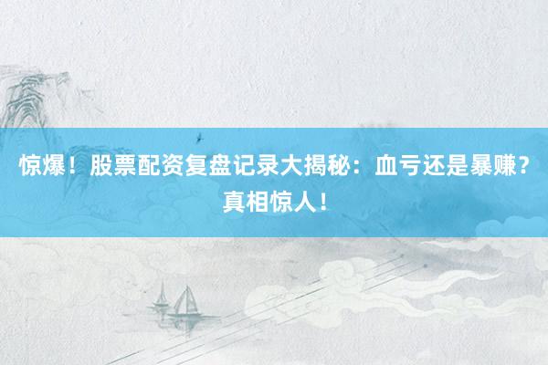 惊爆!股票配资复盘记录大揭秘:血亏还是暴赚?真相惊人!