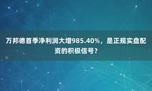 万邦德首季净利润大增985.40%，是正规实盘配资的积极信号？