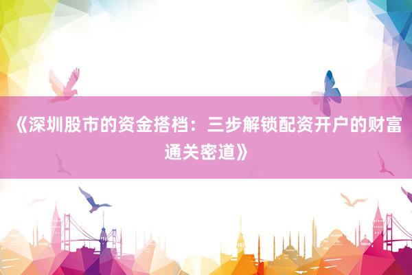 《深圳股市的资金搭档：三步解锁配资开户的财富通关密道》