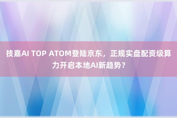 技嘉AI TOP ATOM登陆京东，正规实盘配资级算力开启本地AI新趋势？