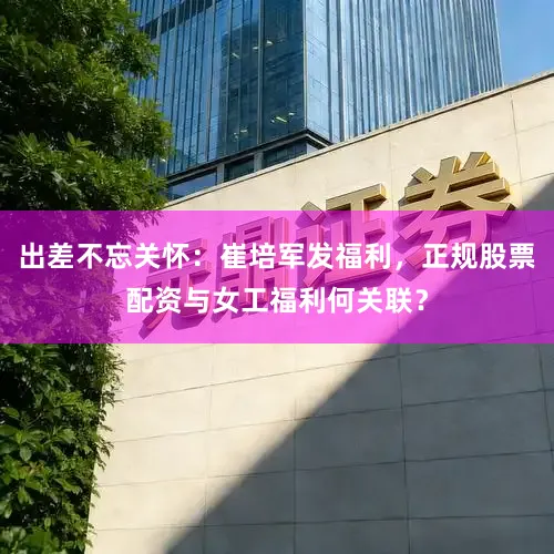 出差不忘关怀：崔培军发福利，正规股票配资与女工福利何关联？