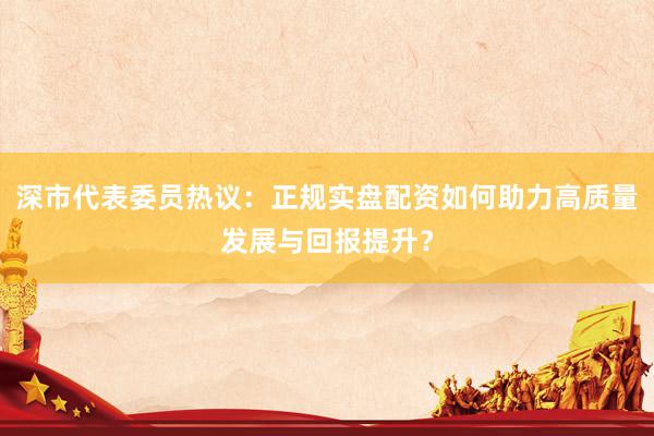 深市代表委员热议：正规实盘配资如何助力高质量发展与回报提升？