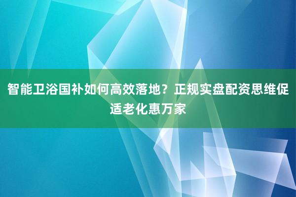 智能卫浴国补如何高效落地？正规实盘配资思维促适老化惠万家