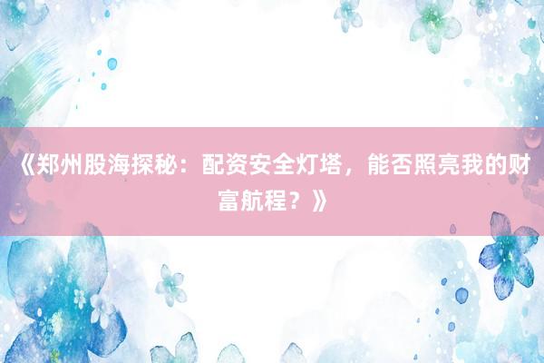 《郑州股海探秘：配资安全灯塔，能否照亮我的财富航程？》