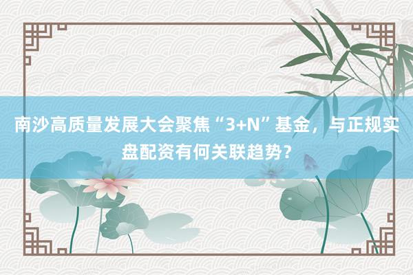 南沙高质量发展大会聚焦“3+N”基金，与正规实盘配资有何关联趋势？